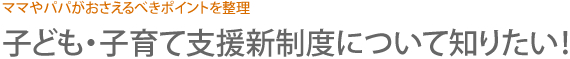 ママやパパがおさえるべきポイントを整理　子ども・子育て支援新制度について知りたい！