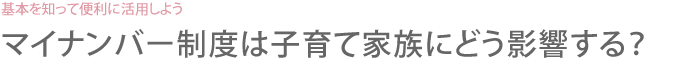 基本を知って便利に活用しよう　マイナンバー制度は子育て家族にどう影響する？