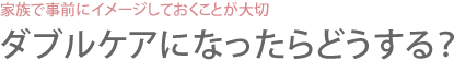 家族で事前にイメージしておくことが大切 ダブルケアになったらどうする？