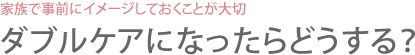 家族で事前にイメージしておくことが大切 ダブルケアになったらどうする？