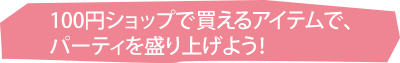 100円ショップで買えるアイテムで、パーティを盛り上げよう！