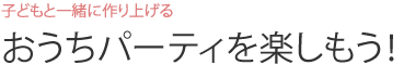 子どもと一緒に作り上げる  おうちパーティを楽しもう！