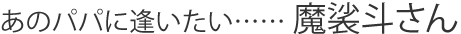 あのパパに逢いたい…… 魔裟斗さん