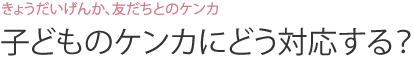 きょうだいげんか、友だちとのケンカ 子どものケンカにどう対応する？