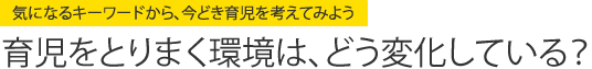 気になるキーワードから、今どき育児を考えてみよう　育児をとりまく環境は、どう変化している？