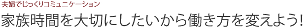 夫婦でじっくりコミュニケーション 家族時間を大切にしたいから働き方を変えよう！