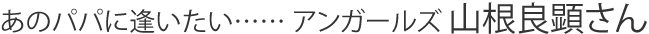 あのパパに逢いたい…… アンガールズ 山根良顕さん