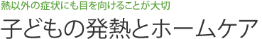 熱以外の症状にも目を向けることが大切　子どもの発熱とホームケア