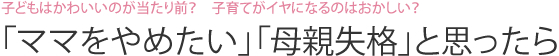 子どもはかわいいのが当たり前？　子育てがイヤになるのはおかしい？　「ママをやめたい」「母親失格」と思ったら