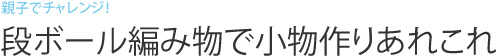 親子でチャレンジ！段ボール編み物で小物作りあれこれ