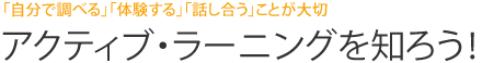 「自分で調べる」「体験する」「話し合う」ことが大切  アクティブ・ラーニングを知ろう！