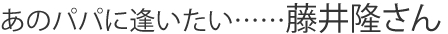 あのパパに逢いたい……藤井隆さん